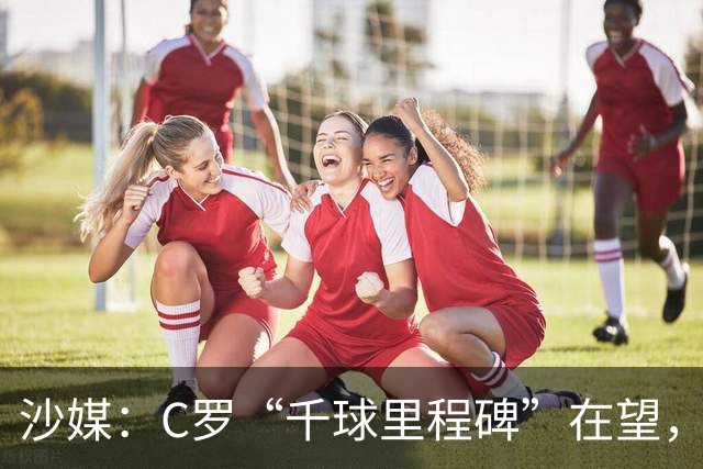 沙媒：C罗“千球里程碑”在望，目前推算最有可能明年4月达成